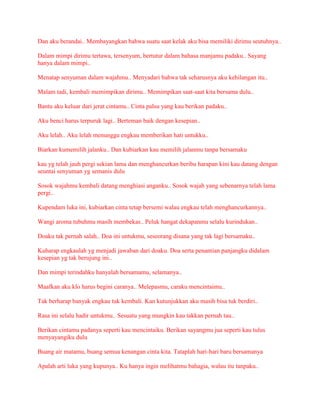 Dan aku berandai.. Membayangkan bahwa suatu saat kelak aku bisa memiliki dirimu seutuhnya..
Dalam mimpi dirimu tertawa, tersenyum, bertutur dalam bahasa manjamu padaku.. Sayang
hanya dalam mimpi..
Menatap senyuman dalam wajahmu.. Menyadari bahwa tak seharusnya aku kehilangan itu..
Malam tadi, kembali memimpikan dirimu.. Memimpikan saat-saat kita bersama dulu..
Bantu aku keluar dari jerat cintamu.. Cinta palsu yang kau berikan padaku..
Aku benci harus terpuruk lagi.. Berteman baik dengan kesepian..
Aku lelah.. Aku lelah menunggu engkau memberikan hati untukku..
Biarkan kumemilih jalanku.. Dan kubiarkan kau memilih jalanmu tanpa bersamaku
kau yg telah jauh pergi sekian lama dan menghancurkan beribu harapan kini kau datang dengan
seuntai senyuman yg semanis dulu
Sosok wajahmu kembali datang menghiasi anganku.. Sosok wajah yang sebenarnya telah lama
pergi..
Kupendam luka ini, kubiarkan cinta tetap bersemi walau engkau telah menghancurkannya..
Wangi aroma tubuhmu masih membekas.. Peluk hangat dekapanmu selalu kurindukan..
Doaku tak pernah salah.. Doa ini untukmu, seseorang disana yang tak lagi bersamaku..
Kuharap engkaulah yg menjadi jawaban dari doaku. Doa serta penantian panjangku didalam
kesepian yg tak berujung ini..
Dan mimpi terindahku hanyalah bersamamu, selamanya..
Maafkan aku klo harus begini caranya.. Melepasmu, caraku mencintaimu..
Tak berharap banyak engkau tuk kembali. Kan kutunjukkan aku masih bisa tuk berdiri..
Rasa ini selalu hadir untukmu.. Sesuatu yang mungkin kau takkan pernah tau..
Berikan cintamu padanya seperti kau mencintaiku. Berikan sayangmu jua seperti kau tulus
menyayangiku dulu
Buang air matamu, buang semua kenangan cinta kita. Tataplah hari-hari baru bersamanya
Apalah arti luka yang kupunya.. Ku hanya ingin melihatmu bahagia, walau itu tanpaku..
 