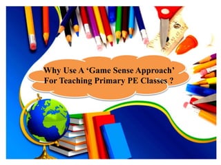 Why Use A ‘Game Sense Approach’ 
For Teaching Primary PE Classes ? 
 