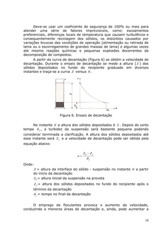 Deve-se usar um coeficiente de segurança de 100% ou mais para
atender uma série de fatores imprevisíveis, como: escoamentos
preferenciais, diferenças locais de temperatura que causam turbulência e
consequentemente reciclagem dos sólidos, os distúrbios causados por
variações bruscas das condições de operação (alimentação ou retirada de
lama ou o escorregamento de grandes massas de lama) e algumas vezes
até mesmo reações químicas e pequenas explosões decorrentes da
decomposição de compostos.
      A partir da curva de decantação (Figura 6) se obtém a velocidade de
decantação. Durante o ensaio de decantação se mede a altura ( Z ) dos
sólidos depositados no fundo do recipiente graduado em diversos
instantes e traça-se a curva Z versus θ .




                       Figura 6. Ensaio de decantação

     No instante θ a altura dos sólidos depositados é Z . Depois de certo
tempo θ f , a turbidez da suspensão será bastante pequena podendo
considerar terminada a clarificação. A altura dos sólidos depositados até
esse instante será Z f e a velocidade de decantação pode ser obtida pela
equação abaixo:

                                      Z0 − Z f
                                 u=
                                        θf
Onde:
     Z = altura da interface do sólido - suspensão no instante θ a partir
     do início da decantação
     Z 0 = altura inicial da suspensão na proveta
        Z f = altura dos sólidos depositados no fundo do recipiente após o
     término da decantação
     θ f = tempo no final da decantação


     O emprego de floculantes provoca o aumento da velocidade,
conduzindo a menores áreas de decantação e, ainda, pode aumentar a


                                                                        10
 
