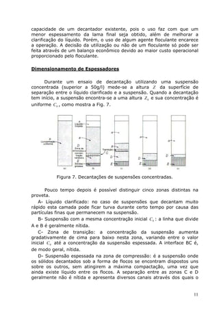 capacidade de um decantador existente, pois o uso faz com que um
menor espessamento da lama final seja obtido, além de melhorar a
clarificação do líquido. Porém, o uso de algum agente floculante encarece
a operação. A decisão da utilização ou não de um floculante só pode ser
feita através de um balanço econômico devido ao maior custo operacional
proporcionado pelo floculante.

Dimensionamento de Espessadores

      Durante um ensaio de decantação utilizando uma suspensão
concentrada (superior a 50g/l) mede-se a altura Z da superfície de
separação entre o líquido clarificado e a suspensão. Quando a decantação
tem início, a suspensão encontra-se a uma altura Z 0 e sua concentração é
uniforme C 0 , como mostra a Fig. 7.




           Figura 7. Decantações de suspensões concentradas.

      Pouco tempo depois é possível distinguir cinco zonas distintas na
proveta.
   A- Líquido clarificado: no caso de suspensões que decantam muito
rápido esta camada pode ficar turva durante certo tempo por causa das
partículas finas que permanecem na suspensão.
   B- Suspensão com a mesma concentração inicial C 0 : a linha que divide
A e B é geralmente nítida.
    C- Zona de transição: a concentração da suspensão aumenta
gradativamente de cima para baixo nesta zona, variando entre o valor
inicial C 0 até a concentração da suspensão espessada. A interface BC é,
de modo geral, nítida.
   D- Suspensão espessada na zona de compressão: é a suspensão onde
os sólidos decantados sob a forma de flocos se encontram dispostos uns
sobre os outros, sem atingirem a máxima compactação, uma vez que
ainda existe líquido entre os flocos. A separação entre as zonas C e D
geralmente não é nítida e apresenta diversos canais através dos quais o


                                                                       11
 