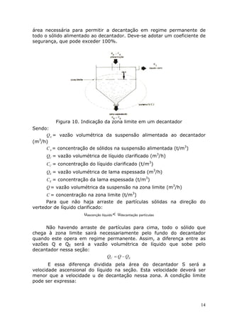 área necessária para permitir a decantação em regime permanente de
todo o sólido alimentado ao decantador. Deve-se adotar um coeficiente de
segurança, que pode exceder 100%.




         Figura 10. Indicação da zona limite em um decantador
Sendo:
     QA = vazão volumétrica da suspensão alimentada ao decantador
  3
(m /h)
     C A = concentração de sólidos na suspensão alimentada (t/m3)
     QC = vazão volumétrica de líquido clarificado (m3/h)
     CC = concentração do líquido clarificado (t/m3)
     QE = vazão volumétrica de lama espessada (m3/h)
     CE = concentração da lama espessada (t/m3)
     Q = vazão volumétrica da suspensão na zona limite (m3/h)
     C = concentração na zona limite (t/m3)
      Para que não haja arraste de partículas sólidas na direção do
vertedor de líquido clarificado:
                       uascenção líquido< udecantação partículas

     Não havendo arraste de partículas para cima, todo o sólido que
chega à zona limite sairá necessariamente pelo fundo do decantador
quando este opera em regime permanente. Assim, a diferença entre as
vazões Q e QE será a vazão volumétrica de líquido que sobe pelo
decantador nessa seção:
                             QC = Q − QE
       E essa diferença dividida pela área do decantador S será a
velocidade ascensional do líquido na seção. Esta velocidade deverá ser
menor que a velocidade u de decantação nessa zona. A condição limite
pode ser expressa:




                                                                      14
 