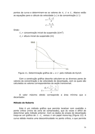 pontos da curva e determinam-se os valores de θ , Z e Z i . Abaixo estão
as equações para o cálculo da velocidade ( u ) e da concentração ( C ):
                                    Z −Z
                                u= i
                                        θ
                                       C0 Z 0
                                  C=
                                        Zi
Onde:
     C 0 = concentração inicial da suspensão (t/m3)
      Z 0 = altura inicial da suspensão (m)




    Figura 11. Determinação gráfica de u e C pelo método de Kynch

      Com a construção gráfica descrita calculam-se os diversos pares de
valores da concentração e da velocidade de decantação, com os quais são
calculados os valores correspondentes da seção transversal.
                                       1  1 
                                QA C A  −
                                       C C  
                             S=            E 

                                        u
     O valor    máximo     obtido corresponde     a   área   mínima   que   o
decantador.

Método de Roberts

      Este é um método gráfico que permite localizar com exatidão o
ponto crítico (início da zona de compressão), que às vezes é difícil de
determinar pelo método anterior. Com os dados do ensaio de decantação
traça-se um gráfico de Z − Z f versus θ em papel mono-log (Figura 12). A
curva obtida mostra uma descontinuidade no ponto crítico, o que permite



                                                                            16
 