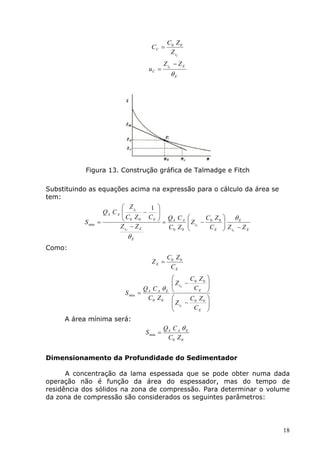 C0 Z 0
                                          CC =
                                                    Z iC
                                                  Z iC − Z E
                                         uC =
                                                     θE




           Figura 13. Construção gráfica de Talmadge e Fitch

Substituindo as equações acima na expressão para o cálculo da área se
tem:
                             Z iC    1      
                     QA C A 
                            C Z − C
                                             
                                              Q C 
                             0 0             = A A  Z − C0 Z 0      θE
           S min   =
                                       E
                                                                      
                           Z iC − Z E           C0 Z 0  C             Z −Z
                                                         i
                                                           CE         iC   E

                              θE
Como:
                                                   C0 Z 0
                                          ZE =
                                                    CE
                                                            C Z 
                                                      Z iC − 0 0 
                                                     
                                       QA C A θ E            CE 
                             S min =
                                        C0 Z 0              C Z 
                                                      Z iC − 0 0 
                                                     
                                                             CE 
     A área mínima será:
                                                  QA C A θ E
                                        S min =
                                                   C0 Z 0


Dimensionamento da Profundidade do Sedimentador

      A concentração da lama espessada que se pode obter numa dada
operação não é função da área do espessador, mas do tempo de
residência dos sólidos na zona de compressão. Para determinar o volume
da zona de compressão são considerados os seguintes parâmetros:




                                                                                 18
 