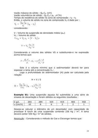 Vazão mássica do sólido : QA.CA, (t/h)
Vazão volumétrica de sólido : QA.CA / ρS (m3/h)
Tempo de residência do sólido na zona de compressão : tE - tC
Então, o volume de sólido na zona de compressão VS é dado por :



considerando:

V : Volume da suspensão de densidade média (ρm)
VS : Volume do sólido




Considerando o volume dos sólidos VS e substituindo-o na expressão
acima temos que:

            QA C A                    ρs − ρ
      V =            ⋅ (t E − t c )
              ρs                      ρm − ρ

      Este é o volume mínimo que o sedimentador deverá ter para
espessar a lama até a concentração CE :
      Logo a profundidade do sedimentador (H) pode ser calculada pela
relação:

                      H=V/S




Exemplo 01: Uma suspensão aquosa foi submetida a uma série de
ensaios de decantação e foram obtidos os seguintes resultados :

C g/L           265                   285      325   415   465    550
u (cm/h)        10                     8        6     3     2      1

Deseja-se calcular o diâmetro de um decantador com capacidade de
processar 8 ton/h de uma suspensão contendo 236 Kg / m3. A lama
deverá conter 550 Kg / m3 de sólidos.

Resolução : Considerando o método de Coe e Clevenger temos que:




                                                                        19
 