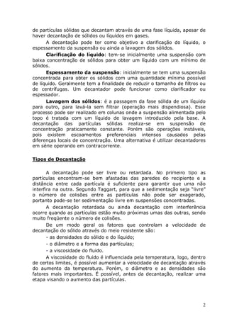 de partículas sólidas que decantam através de uma fase líquida, apesar de
haver decantação de sólidos ou líquidos em gases.
      A decantação pode ter como objetivo a clarificação do líquido, o
espessamento da suspensão ou ainda a lavagem dos sólidos.
      Clarificação do líquido: tem-se inicialmente uma suspensão com
baixa concentração de sólidos para obter um líquido com um mínimo de
sólidos.
      Espessamento da suspensão: inicialmente se tem uma suspensão
concentrada para obter os sólidos com uma quantidade mínima possível
de líquido. Geralmente tem a finalidade de reduzir o tamanho de filtros ou
de centrífugas. Um decantador pode funcionar como clarificador ou
espessador.
      Lavagem dos sólidos: é a passagem da fase sólida de um líquido
para outro, para lavá-la sem filtrar (operação mais dispendiosa). Esse
processo pode ser realizado em colunas onde a suspensão alimentada pelo
topo é tratada com um líquido de lavagem introduzido pela base. A
decantação das partículas sólidas realiza-se em suspensão de
concentração praticamente constante. Porém são operações instáveis,
pois existem escoamentos preferenciais intensos causados pelas
diferenças locais de concentração. Uma alternativa é utilizar decantadores
em série operando em contracorrente.

Tipos de Decantação

       A decantação pode ser livre ou retardada. No primeiro tipo as
partículas encontram-se bem afastadas das paredes do recipiente e a
distância entre cada partícula é suficiente para garantir que uma não
interfira na outra. Segundo Taggart, para que a sedimentação seja “livre”
o número de colisões entre as partículas não pode ser exagerado,
portanto pode-se ter sedimentação livre em suspensões concentradas.
       A decantação retardada ou ainda decantação com interferência
ocorre quando as partículas estão muito próximas umas das outras, sendo
muito freqüente o número de colisões.
       De um modo geral os fatores que controlam a velocidade de
decantação do sólido através do meio resistente são:
       - as densidades do sólido e do líquido;
       - o diâmetro e a forma das partículas;
       - a viscosidade do fluido.
       A viscosidade do fluido é influenciada pela temperatura, logo, dentro
de certos limites, é possível aumentar a velocidade de decantação através
do aumento da temperatura. Porém, o diâmetro e as densidades são
fatores mais importantes. É possível, antes da decantação, realizar uma
etapa visando o aumento das partículas.




                                                                          2
 
