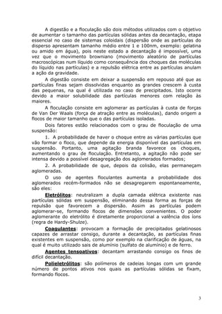 A digestão e a floculação são dois métodos utilizados com o objetivo
de aumentar o tamanho das partículas sólidas antes da decantação, etapa
essencial no caso de sistemas coloidais (dispersão onde as partículas do
disperso apresentam tamanho médio entre 1 e 100nm, exemplo: gelatina
ou amido em água), pois neste estado a decantação é impossível, uma
vez que o movimento browniano (movimento aleatório de partículas
macroscópicas num líquido como consequência dos choques das moléculas
do líquido nas partículas) e a repulsão elétrica entre as partículas anulam
a ação da gravidade.
        A digestão consiste em deixar a suspensão em repouso até que as
partículas finas sejam dissolvidas enquanto as grandes crescem à custa
das pequenas, na qual é utilizada no caso de precipitados. Isto ocorre
devido a maior solubilidade das partículas menores com relação às
maiores.
        A floculação consiste em aglomerar as partículas à custa de forças
de Van Der Waals (força de atração entre as moléculas), dando origem a
flocos de maior tamanho que o das partículas isoladas.
        Dois fatores estão relacionados com o grau de floculação de uma
suspensão:
        1. A probabilidade de haver o choque entre as várias partículas que
vão formar o floco, que depende da energia disponível das partículas em
suspensão. Portanto, uma agitação branda favorece os choques,
aumentando o grau de floculação. Entretanto, a agitação não pode ser
intensa devido a possível desagregação dos aglomerados formados;
        2. A probabilidade de que, depois da colisão, elas permaneçam
aglomeradas.
        O uso de agentes floculantes aumenta a probabilidade dos
aglomerados recém-formados não se desagregarem espontaneamente,
são eles:
        Eletrólitos: neutralizam a dupla camada elétrica existente nas
partículas sólidas em suspensão, eliminando dessa forma as forças de
repulsão que favorecem a dispersão. Assim as partículas podem
aglomerar-se, formando flocos de dimensões convenientes. O poder
aglomerante do eletrólito é diretamente proporcional a valência dos íons
(regra de Hardy-Shulze).
        Coagulantes: provocam a formação de precipitados gelatinosos
capazes de arrastar consigo, durante a decantação, as partículas finas
existentes em suspensão, como por exemplo na clarificação de águas, na
qual é muito utilizado sais de alumínio (sulfato de alumínio) e de ferro.
        Agentes tensoativos: decantam arrastando consigo os finos de
difícil decantação.
        Polieletrólitos: são polímeros de cadeias longas com um grande
número de pontos ativos nos quais as partículas sólidas se fixam,
formando flocos.




                                                                          3
 