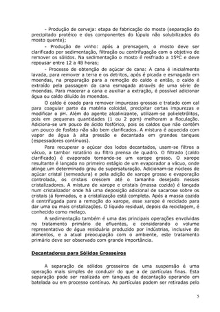 - Produção de cerveja: etapa de fabricação do mosto (separação do
precipitado protéico e dos componentes do lúpulo não solubilizados do
mosto quente);
       - Produção de vinho: após a prensagem, o mosto deve ser
clarificado por sedimentação, filtração ou centrifugação com o objetivo de
remover os sólidos. Na sedimentação o mosto é resfriado a 15ºC e deve
repousar entre 12 a 48 horas;
       - Processo de obtenção de açúcar de cana: A cana é inicialmente
lavada, para remover a terra e os detritos, após é picada e esmagada em
moendas, na preparação para a remoção do caldo e então, o caldo é
extraído pela passagem da cana esmagada através de uma série de
moendas. Para macerar a cana e auxiliar a extração, é possível adicionar
água ou caldo diluído às moendas.
       O caldo é coado para remover impurezas grossas e tratado com cal
para coagular parte da matéria coloidal, precipitar certas impurezas e
modificar o pH. Além do agente alcalinizante, utilizam-se polieletrólitos,
pois em pequenas quantidades (1 ou 2 ppm) melhoram a floculação.
Adiciona-se um pouco de ácido fosfórico, pois os caldos que não contêm
um pouco de fosfato não são bem clarificados. A mistura é aquecida com
vapor de água à alta pressão e decantada em grandes tanques
(espessadores contínuos).
       Para recuperar o açúcar dos lodos decantados, usam-se filtros a
vácuo, a tambor rotatório ou filtro prensa de quadro. O filtrado (caldo
clarificado) é evaporado tornando-se um xarope grosso. O xarope
resultante é lançado no primeiro estágio de um evaporador a vácuo, onde
atinge um determinado grau de supersaturação. Adicionam-se núcleos de
açúcar cristal (semeadura) e pela adição de xarope grosso e evaporação
controlada, os cristais crescem até o tamanho desejado nesses
cristalizadores. A mistura de xarope e cristais (massa cozida) é lançada
num cristalizador onde há uma deposição adicional de sacarose sobre os
cristais já formados, e a cristalização está completa. Após a massa cozida
é centrifugada para a remoção do xarope, esse xarope é reciclado para
dar uma ou mais cristalizações. O líquido residual, depois da reciclagem, é
conhecido como melaço.
       A sedimentação também é uma das principais operações envolvidas
no tratamento primário de efluentes, e considerando o volume
representativo de água residuária produzido por indústrias, inclusive de
alimentos, e a atual preocupação com o ambiente, este tratamento
primário deve ser observado com grande importância.

Decantadores para Sólidos Grosseiros

      A separação de sólidos grosseiros de uma suspensão é uma
operação mais simples de conduzir do que a de partículas finas. Esta
separação pode ser realizada em tanques de decantação operando em
batelada ou em processo contínuo. As partículas podem ser retiradas pelo


                                                                         5
 