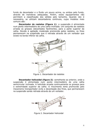 fundo do decantador e o fluido um pouco acima, ou ambos pelo fundo,
através de manobras adequadas. Porém, esses equipamentos não
permitem a classificação dos sólidos pelo tamanho. Quando isto é
necessário, se utilizam decantadores contínuos, cujos modelos mais
comuns são:
      Decantador de rastelos (Figura 1): a suspensão é alimentada
num ponto intermediário de uma calha inclinada. Um conjunto de rastelos
arrasta os grossos (decantados facilmente), para a parte superior da
calha. Devido à agitação moderada promovida pelos rastelos, os finos
permanecem na suspensão que é retirada através de um vertedor que
existe na borda inferior da calha.




                    Figura 1. Decantador de rastelos

     Decantador helicoidal (figura 2): semelhante ao anterior, onde a
suspensão é alimentada num ponto intermediário de uma calha
semicircular inclinada. A helicóide arrasta continuamente os grossos para
a extremidade superior da calha. O movimento lento promovido pelo
mecanismo transportador evita a decantação dos finos, que permanecem
na suspensão sendo retirada através de um vertedor.




                     Figura 2. Decantador helicoidal




                                                                        6
 