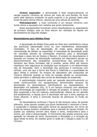 Ciclone separador: a alimentação é feita tangencialmente na
secção superior cilíndrica do ciclone por meio de uma bomba. Os finos
saem pela abertura existente na parte superior e os grossos saem pelo
fundo da parte cônica inferior, através de uma válvula de controle.
     Hidroseparador: o mais conhecido é um tanque cilíndrico com
fundo cônico e equipado com rastelos que giram lentamente.
     Esses equipamentos funcionam como classificadores ou separadores
de primeiro estágio, pois os finos devem ser retirados do líquido em
decantadores de segundo estágio.

Decantadores para Sólidos Finos

      A decantação de sólidos finos pode ser feita sem interferência mútua
das partículas (decantação livre) ou com interferência (decantação
retardada). O tipo de decantação, de modo geral, depende da
concentração de sólidos na suspensão. A velocidade de decantação pode
ser calculada através de correlações empíricas para a decantação
retardada e pelas leis de Stokes e Newton. O projeto de decantadores é
baseado em ensaios de decantação realizados em laboratório devido ao
desconhecimento das verdadeiras características das partículas. O
tamanho dos flocos formados não é predito, sendo difícil até mesmo
reproduzir com segurança as condições que conduzem a um determinado
tipo de floculação. Nem a densidade das partículas é conhecida com
certeza, uma vez que a forma dos flocos é indefinida e a quantidade de
água retida é variável. Os ensaios de laboratório são conduzidos de
maneira diferente quando se trata de solução diluída ou concentrada,
estes permitem a obtenção das curvas de decantação da suspensão.
      A sedimentação industrial pode ser operada descontinuamente ou
ainda continuamente em equipamentos denominados tanques de
decantação ou decantadores (clarificadores ou espessadores). O
decantador em batelada (Fig. 3) é um tanque cilíndrico com aberturas
para alimentação da suspensão e retirada do produto. O tanque é cheio
pela suspensão e fica em repouso, sedimentando. Depois de um período
pré-estabelecido, o líquido puro é decantado até que a lama apareça no
fluido efluente. A lama é removida através de aberturas no fundo do
tanque.
      Os decantadores contínuos ( Figura 4) são tanques rasos, de grande
diâmetro, onde operam grades que giram lentamente e removem a lama.
A suspensão é injetada pela parte central do equipamento. Em torno da
borda do tanque existem vertedores para a retirada do líquido límpido. As
grades (ou rastelos) servem para raspar a lama, conduzindo-a para o
centro, por onde é descarregada. O movimento das grades promove uma
agitação na camada de lama, favorecendo a floculação e a remoção da
água retida na lama. Os rastelos giram à razão de 1 rotação a cada 5 a 30
minutos.



                                                                        7
 