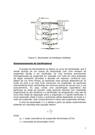 Figura 5. Decantador de bandejas múltiplas.

Dimensionamento de Clarificadores

      O projeto de decantadores se baseia na curva de decantação, que é
obtida através de um ensaio de decantação com uma amostra da
suspensão diluída a ser clarificada. Se uma amostra previamente
homogeneizada da suspensão for colocada num tubo de vidro graduado
de seção constante (proveta) e deixada em repouso, verifica-se que,
depois de um certo tempo, as partículas mais grossas depositam-se no
fundo do tubo e as mais finas continuam em suspensão. As partículas
intermediárias ficam distribuídas em diversas alturas de acordo com a sua
granulometria. Ou seja, existe uma classificação espontânea das
partículas ao longo da proveta. Cada partícula decanta com velocidade
proporcional ao seu tamanho e a clarificação vai progredindo, mas não há
uma linha nítida de separação entre a suspensão e o líquido clarificado. A
única separação nítida é entre o sedimento sólido depositado no fundo e o
resto da suspensão. Este comportamento é típico das suspensões diluídas.
      A área de decantação ( S ) é obtida a partir de dados experimentais
podendo ser calculada pela equação abaixo:

                                       QA
                                  S=
                                       u
Onde:
        Q A = vazão volumétrica da suspensão alimentada (m3/h)
      u = velocidade de decantação (m/h)


                                                                        9
 
