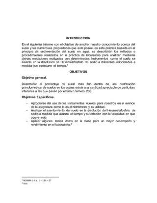 INTRODUCCIÓN
En el siguiente informe con el objetivo de ampliar nuestro conocimiento acerca del
suelo y las numerosas propiedades que este posee, en esta práctica basada en el
principio de sedimentación del suelo en agua, se describirán los métodos o
procedimientos realizados en la práctica de laboratorio para analizar mediante
ciertas mediciones realizadas con determinados instrumentos como el suelo se
asienta en la disolución de Hexametafosfato de sodio a diferentes velocidades a
medida que transcurre el tiempo.1
OBJETIVOS
Objetivo general.
Determinar el porcentaje de suelo más fino dentro de una distribución
granulométrica de suelos en los cuales existe una cantidad apreciable de partículas
inferiores a las que pasan por el tamiz número 200.
Objetivos Específicos.
- Apropiarse del uso de los instrumentos nuevos para nosotros en el avance
de la asignatura como lo es el hidrómetro y su utilidad.
- Analizar el asentamiento del suelo en la disolución del Hexametafosfato de
sodio a medida que avanza el tiempo y su relación con la velocidad en que
ocurre esto.
- Aplicar algunos temas vistos en la clase para un mejor desempeño y
rendimiento en el laboratorio.2
1 NORMA I.N.V. E – 124 – 07
2 Ibíd.
 