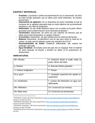 EQUIPOS Y MATERIALES.
- Probetas: La probeta o cilindro de sedimentación es un instrumento de vidrio
de base circular graduado que se utiliza para medir volúmenes de manera
aproximada. 3
- Instrumento de agitación: Es un dispositivo de acero inoxidable el cual se
compone de un agitador adecuado bajo un motor eléctrico de accionamiento
mecánico y una tasa de dispersión.
- Hidrómetro: es una varilla flotadora hueca con un lastre en la parte inferior
graduada para la determinación de la densidad de líquidos.4
- Termómetro: Instrumento de vidrio con una columna de mercurio que se
utiliza para medir temperatura en grados Celsius.5
- Cronometro: Instrumento de gran utilidad para la medición del tiempo.
- Balanza: Instrumento de laboratorio que se usa para medir la masa de un
cuerpo, en este caso la balanza posee una precisión de 0,01g.6
- Hexametafosfato de Sodio: Sustancia defloculante que separa las
partículas del suelo.
- Agua Destilada: Se emplea para dar para dar un enjuague final al material
de vidrio después de lavado y también se utiliza en la preparación de
disoluciones.
ABREVIATURAS.
Min: Minutos H: Distancia desde el cuello hasta la
punta inferior del bulbo
g: Gramos A: Área del cilindro graduado
°c: Grados centígrados T: Tiempo
Pa.s: g/cm3 ϒ: Gravedad especifica del agente en
suspensión
cm: Centímetros t’: Lectura del hidrómetro en agua con
defloculante
Mm: Milímetros Cm: Corrección por menisco
Ws: Masa seca Ct: Corrección por temperatura
3 WIKIPEDIA. Probeta. [EN línea]. Disponibleen:https://es.wikipedia.org/wiki/Probeta_(qu%C3%ADmica).
Citado el 2 de Abril de 2016.
4 WIKIPEDIA. Hidrómetro. [EN línea].Disponibleen: https://es.wikipedia.org/wiki/Dens%C3%ADmetro.
Citado el 2 de Abril de 2016.
5 WIKIPEDIA. Termómetro. [EN línea]. Disponibleen: https://es.wikipedia.org/wiki/Term%C3%B3metro.
Citado el 2 de Abril de 2016.
6 WIKIPEDIA. Balanza.[EN línea]. Disponibleen: https://es.wikipedia.org/wiki/Balanza.Citado el 2 de Abril
de 2016.
 