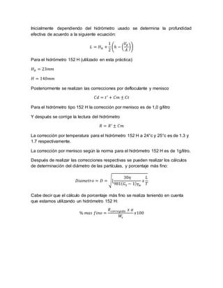 Inicialmente dependiendo del hidrómetro usado se determina la profundidad
efectiva de acuerdo a la siguiente ecuación:
𝐿 = 𝐻 𝑅 +
1
2
(ℎ − (
𝑉𝐵
𝐴
))
Para el hidrómetro 152 H (utilizado en esta práctica):
𝐻 𝑅 = 23𝑚𝑚
𝐻 = 140𝑚𝑚
Posteriormente se realizan las correcciones por defloculante y menisco
𝐶𝑑 = 𝑡′
+ 𝐶𝑚 ± 𝐶𝑡
Para el hidrómetro tipo 152 H la corrección por menisco es de 1,0 g/litro
Y después se corrige la lectura del hidrómetro
𝑅 = 𝑅′
± 𝐶𝑚
La corrección por temperatura para el hidrómetro 152 H a 24°c y 25°c es de 1.3 y
1.7 respectivamente.
La corrección por menisco según la norma para el hidrómetro 152 H es de 1g/litro.
Después de realizar las correcciones respectivas se pueden realizar los cálculos
de determinación del diámetro de las partículas, y porcentaje más fino:
𝐷𝑖𝑎𝑚𝑒𝑡𝑟𝑜 = 𝐷 = √[
30𝜂
981( 𝐺𝑆 − 1) 𝛾𝑤
𝑥
𝐿
𝑇
Cabe decir que el cálculo de porcentaje más fino se realiza teniendo en cuenta
que estamos utilizando un hidrómetro 152 H:
% 𝑚𝑎𝑠 𝑓𝑖𝑛𝑜 =
𝑅 𝑐𝑜𝑟𝑟𝑒𝑔𝑖𝑑𝑎 𝑥 𝛼
𝑊𝑠
𝑥100
 