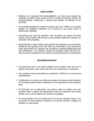 CONCLUSIÓN:
 Utilizamos la capacidad del hexametafosfato de sodio para separar las
partículas de suelo fino las cuales son limo y arcilla y así permitir realizar las
correspondientes mediciones y cálculos para calcular el diámetro de las
partículas.
 Las posibles pérdidas de material al pasarlo del vaso metálico a la probeta
afectan los resultados obtenidos en la práctica lo que puede variar la
clasificación realizada.
 Aprendimos que para las partículas más pequeñas que pasan del tamiz
número 200 se realiza este proceso y así se pueden determinar cálculos con
partículas más pequeñas.
 Efectivamente el mejor método para clasificar las partículas por sus tamaños
(desde las más gruesas a las más finas) es el tamizado ya que cada tamiz
suele denominarse por números que se refieren a escalas establecidas pero
nos enfrentamos a un problema cuando las partículas pasan del tamiz no.
200 ya que ahí necesitamos otro método el cual aprendimos en esta práctica.
RECOMENDACIONES
 Se recomienda tener una buena agitación de la probeta cada vez que se
registre una lectura, para colocar de nuevo los sedimentos en suspensión.
 Una cantidad excesiva de sólidos en suspensión interfiere en el proceso de
sedimentación.
 Se debe tener en cuenta que la falta de cuidado en la inserción del hidrómetro
en la probeta puede generar turbulencias en la suspensión de las partículas
finas.
 El hidrómetro es un instrumento muy frágil y debe ser tratado como tal,
apretarlo fuerte y dejarlo caer ligeramente sobre una superficie dura puede
dañarlo por lo cual se debe tener cuidado al manejarse.
 Es recomendable tomar las mediciones en el tiempo indicado aunque si no
es posible se debe registrar el tiempo en el que fue tomado y realizar los
cálculos con ese tiempo.
 