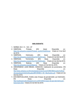 BIBLIOGRAFÍA:
1. NORMA I.N.V. E – 124 – 07
2. WIKIPEDIA. Probeta. [EN línea]. Disponible en:
https://es.wikipedia.org/wiki/Probeta_(qu%C3%ADmica). Citado el 2 de Abril
de 2016.
3. WIKIPEDIA. Hidrómetro. [EN línea]. Disponible en:
https://es.wikipedia.org/wiki/Dens%C3%ADmetro. Citadoel 2 de Abril de 2016.
4. WIKIPEDIA. Termómetro. [EN línea]. Disponible en:
https://es.wikipedia.org/wiki/Term%C3%B3metro. Citado el 2 de Abril de 2016.
5. WIKIPEDIA. Balanza. [EN línea]. Disponible en:
https://es.wikipedia.org/wiki/Balanza. Citado el 2 de Abril de 2016.
6. UNIVERSIDAD JUAN MIGUEL SARACHO. Calibración de picnómetros. EN
línea]. Disponible en:
http://www.yobiplus.com/fondoadaptacion/archivos/CORDOBA/suelos%20cat
olica/geologia%20y%20suelos/INFORMES_DE_MecSuelos.pdf. Citado el 2 de
Abril de 2016.
7. ESCOBAR ZULUAGA, Andrés José. Ensayo de granulometría por hidrómetro.
EN línea]. Disponible en:
http://suelosyestudio.blogspot.com.co/2010/06/ensayo-de-granulometria-por-
hidrometro.html. Citado el 2 de Abril de 2016.
 