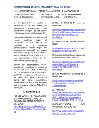 SEDIMENTACION. EQUIPOS, CARACTERISTICAS Y OPERACION
Karen CARRANZA, Luisa F. PÉREZ, Tatiana PRIETO, Grace VELÁSQUEZ
OPERACIONES CON SÓLIDOS
FACULTAD DE INGENIERÍA

ING. QUÍMICA
DOC. ING. IVÁN RAMÍREZ MARÍN
UNIVERSIDAD DE AMÉRICA
NOVIEMBRE 2013

En el decantador se realiza la
sedimentación de los sólidos en
suspensión
procedentes
del
tratamiento biológico de las aguas
residuales urbanas e industriales [2].
Las aguas residuales procedentes del
reactor
biológico
pasan
al
decantador, y tras reducir su
velocidad
en
la
campana
tranquilizadora, tienen lugar los
procesos de producción de fangos
por eliminación de agua, decantación
y reducción de sólidos producidos por
una sedimentación física de los
sólidos en suspensión [25].
Existen los decantadores PRFVabierto para superficie los cuales su
precio oscila entre 7,381-9,602 euros,
otro de los equipos es el decantador
de PRVF-cerrado para enterrar donde
su precio está entre 4,757-6,318
euros, por último encontramos
decantadores de PRVF-con rascador
y su precio varía entre 14,762-19,204
euros [26].
3. REFERENCIAS
[1] FLOCULACIÓN EN PLANTAS DE
TRATAMIENTO DE AGUAS DE
CONSUMO HUMANO: REACTIVO
SILFLOC®
http://www.fmcforet.com/Portals/Foret
/Content/Docs/Silfloc_Flocculant_ES.
pdf

[2] Defender DCLF-50 Decantadores
lamelares
http://www.interempresas.net/Quimica
/FeriaVirtual/Producto-Decantadoreslamelares-Defender-DCLF-5095108.html
[3] Analizador de drenaje dinámico
(DDA)
http://pendientedemigracion.ucm.es/in
fo/iqpapel/equipos/DDA.htm
[4] Equipos de floculación: equipos de
tratamiento de arenas térnicas
http://www.interempresas.net/ObrasP
ublicas/FeriaVirtual/ProductoEquipos-de-floculacion-Inviser99571.html
[5] Arda Muhendislik; Sistemas de la
floculación
http://spanish.alibaba.com/productfree/flocculation-systems116058448.html
[6]THENVIRO
http://www.thenviro.es/productos/ispo
sitivo-Control-Floculaci%C3%B3nDVD__53/item/ispositivo-ControlFloculaci%C3%B3n-DVD__61.html
[7]SEDIMENTACIÓN
INGENIERO JOSÉ PÉREZ

POR

http://www.bvsde.paho.org/bvsacd/sc
an/016322/016322-03.pdf

 