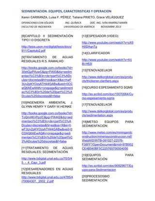 SEDIMENTACION. EQUIPOS, CARACTERISTICAS Y OPERACION
Karen CARRANZA, Luisa F. PÉREZ, Tatiana PRIETO, Grace VELÁSQUEZ
OPERACIONES CON SÓLIDOS
FACULTAD DE INGENIERÍA

ING. QUÍMICA
DOC. ING. IVÁN RAMÍREZ MARÍN
UNIVERSIDAD DE AMÉRICA
NOVIEMBRE 2013

[8]CAPITULO II SEDIMENTACIÓN
TIPO I O DISCRETA
http://tesis.uson.mx/digital/tesis/docs/
911/Capitulo2.pdf
[9]TRATAMIENTO
DE
AGUAS
RESIDUALES R.S. RAMALHO
http://books.google.com.co/books?id=
30etGjzPXywC&pg=PA93&dq=sedim
entaci%C3%B3n+de+part%C3%ADc
ulas+discretas&hl=es&sa=X&ei=hwF
3Uv2pKYOzsATH44GABw&ved=0CC
wQ6AEwAA#v=onepage&q=sediment
aci%C3%B3n%20de%20part%C3%A
Dculas%20discretas&f=false
[10]INGENIERÍA
AMBIENTAL
J.
GLYNN HENRY Y GARY W.HEINKE
http://books.google.com.co/books?id=
ToQmAKnPpzIC&pg=PA442&dq=sed
imentaci%C3%B3n+de+part%C3%A
Dculas+discretas&hl=es&sa=X&ei=h
wF3Uv2pKYOzsATH44GABw&ved=0
CDAQ6AEwAQ#v=onepage&q=sedi
mentaci%C3%B3n%20de%20part%C
3%ADculas%20discretas&f=false
[11]TRATAMIENTO
DE
AGUAS
RESIDUALES; SEDIMENTACIÓN
http://www.bdigital.unal.edu.co/70/5/4
5_-_4_Capi_3.pdf
[12]DESARENADORES EN AGUAS
RESIDUALES
http://www.bdigital.unal.edu.co/4785/4
/70064307._2002_2.pdf

[13]ESPESADOR (VIDEO)
http://www.youtube.com/watch?v=yX5
H0DAqnTg
[14]CLARIFICADOR
http://www.youtube.com/watch?v=tVj
Bi-Hfj3I
[15]TENOVADELKOR
http://www.delkorglobal.com/es/produ
cts/thickener-clarifiers.aspx
[16]CURSO ESPESAMIENTO SQMS
http://es.scribd.com/doc/15070064/Cu
rso-espesamiento-sqms
[17]TENOVADELKOR
http://www.delkorglobal.com/es/produ
cts/sedimentation.aspx
[18]METSO
EQUIPOS
SEDIMENTACIÓN

PARA

http://www.metso.com/es/miningandc
onstruction/mineriayconstruccion.nsf/
WebWID/WTB-091027-22576F08FF?OpenDocument&mid=97B952
CE4B540BF5C225765700504056
[19]EQUIPOS
SEDIMENTACIÓN

PARA

http://es.scribd.com/doc/90929677/Eq
uipo-para-Sedimentacion
[20]PROCESOSBIO
SEDIMENTACIÓN

 