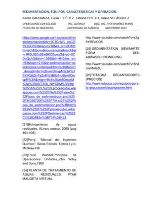 SEDIMENTACION. EQUIPOS, CARACTERISTICAS Y OPERACION
Karen CARRANZA, Luisa F. PÉREZ, Tatiana PRIETO, Grace VELÁSQUEZ
OPERACIONES CON SÓLIDOS
FACULTAD DE INGENIERÍA

ING. QUÍMICA
DOC. ING. IVÁN RAMÍREZ MARÍN
UNIVERSIDAD DE AMÉRICA
NOVIEMBRE 2013

https://www.google.com.co/search?q=
sedimentacion&rlz=1C1CHWL_esCO
553CO553&espv=210&es_sm=93&tb
m=isch&tbo=u&source=univ&sa=X&ei
=r1R0UtE0y92wBKCBgegO&ved=0C
DoQsAQ&biw=1366&bih=643#es_sm
=93&espv=210&q=sedimentacion+op
eraciones+unitarias&tbm=isch&facrc=
_&imgdii=8o1nJBvmIOmvpM%3A%3
BYjK9jtjDn7aZyM%3B8o1nJBvmIOm
vpM%3A&imgrc=8o1nJBvmIOmvpM
%3A%3BpfvT3Vb_NtYXDM%3Bhttp
%253A%252F%252Fprocesosbio.wiki
spaces.com%252Ffile%252Fview%2
52Ftipos_de_sedimentacion.png%25
2F340297200%252F734x423%252Fti
pos_de_sedimentacion.png%3Bhttp%
253A%252F%252Fprocesosbio.wikis
paces.com%252FSedimentaci%2525
C3%2525B3n%3B734%3B423
[21]Bioingenierias
de
aguas
residuales, ALvaro orozco, 2005 (pag
404-405)
[22]Perry. “Manual del Ingeniero
Químico”. Sexta Edición. Tomos I y II.
McGraw Hill.
[23]Foust,
Wenzel,Principios
de
Operaciones Unitarias,John Wiley
and Sons,1990
[24] PLANTA DE TRATAMIENTO DE
AGUAS
RESIDUALES
PTAR
MAUQETA VIRTUAL

http://www.youtube.com/watch?v=x3g
8YMEpOD8
[25] SEDIMENTATION BEWÄHRTE
FORM
DER
ABWASSERREINIGUNG
http://www.youtube.com/watch?v=5rU
JsxMnQZU
[26]TOTAGUA
DECANTADORES
(PRECIOS)
http://www.totagua.com/equipos-parala-depuracion/decantadores.html

 