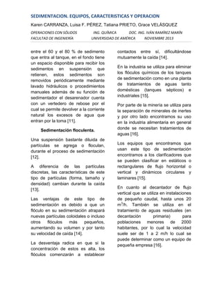 SEDIMENTACION. EQUIPOS, CARACTERISTICAS Y OPERACION
Karen CARRANZA, Luisa F. PÉREZ, Tatiana PRIETO, Grace VELÁSQUEZ
OPERACIONES CON SÓLIDOS
FACULTAD DE INGENIERÍA

ING. QUÍMICA
DOC. ING. IVÁN RAMÍREZ MARÍN
UNIVERSIDAD DE AMÉRICA
NOVIEMBRE 2013

entre el 60 y el 80 % de sedimento
que entra al tanque, en el fondo tiene
un espacio disponible para recibir los
sedimentos en suspensión que
retienen, estos sedimentos son
removidos periódicamente mediante
lavado hidráulicos o procedimientos
manuales además de su función de
sedimentador el desarenador cuenta
con un vertedero de rebose por el
cual se permite devolver a la corriente
natural los excesos de agua que
entran por la toma [11].
Sedimentación floculenta.
Una suspensión bastante diluida de
partículas se agrega o floculan,
durante el proceso de sedimentación
[12].
A diferencia de las partículas
discretas, las características de este
tipo de partículas (forma, tamaño y
densidad) cambian durante la caída
[13].
Las ventajas de este tipo de
sedimentación es debido a que un
flóculo en su sedimentación atrapará
nuevas partículas coloidales o incluso
otros
flóculos
más
pequeños,
aumentando su volumen y por tanto
su velocidad de caída [14].
La desventaja radica en que si la
concentración de estos es alta, los
flóculos comenzarán a establecer

contactos entre sí, dificultándose
mutuamente la caída [14].
En la industria se utiliza para eliminar
los flóculos químicos de los tanques
de sedimentación como en una planta
de tratamientos de aguas tanto
domésticas (tanques sépticos) e
industriales [15].
Por parte de la minería se utiliza para
la separación de minerales de inertes
y por otro lado encontramos su uso
en la industria alimentaria en general
donde se necesitan tratamientos de
aguas [16].
Los equipos que encontramos que
usan este tipo de sedimentación
encontramos a los clarificadores que
se pueden clasificar en estáticos o
rectangulares de flujo horizontal o
vertical y dinámicos circulares y
laminares [15].
En cuanto al decantador de flujo
vertical que se utiliza en instalaciones
de pequeño caudal, hasta unos 20
m3/h. También se utiliza en el
tratamiento de aguas residuales (en
decantación
primaria)
para
poblaciones menores de 2000
habitantes, por lo cual la velocidad
suele ser de 1 a 2 m/h lo cual se
puede determinar como un equipo de
pequeña empresa [16].

 