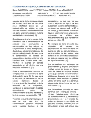 SEDIMENTACION. EQUIPOS, CARACTERISTICAS Y OPERACION
Karen CARRANZA, Luisa F. PÉREZ, Tatiana PRIETO, Grace VELÁSQUEZ
OPERACIONES CON SÓLIDOS
FACULTAD DE INGENIERÍA

ING. QUÍMICA
DOC. ING. IVÁN RAMÍREZ MARÍN
UNIVERSIDAD DE AMÉRICA
NOVIEMBRE 2013

superior (zona A). La zona por debajo
del líquido clarificado se denomina
zona interfacial (zona B). La
concentración de sólidos en esta
zona es uniforme, sedimentando toda
ella como una misma capa de materia
a velocidad constante (Vs). [7]
Simultáneamente a la formación de la
interface 1 y de la zona interfacial, se
produce
una
acumulación
y
compactación de los sólidos en
suspensión en el fondo de la probeta,
dando lugar a la denominada zona de
compactación (zona D). En esta zona
la concentración de sólidos en
suspensión es también uniforme y la
interface que bordea esta zona,
interface 2, avanza en sentido
ascendente en el cilindro con una
velocidad constante V. [12]
Entre la zona interfacial y la zona de
compactación se encuentra la zona
de transición (zona C). En esta zona
la velocidad de sedimentación de los
sólidos
disminuye
debido
al
incremento de la viscosidad y de la
densidad
de
la
suspensión,
cambiando la concentración de sólido
gradualmente
entre
la
correspondiente a la zona interfacial y
la de la zona de compactación. [13]
Teniendo en cuenta el principio por el
que
se
rige
este
tipo
de
sedimentación podemos encontrar
como equipos básicos a los

espesadores ya que son los que
cuando separan un líquido de una
suspensión bastante concentrada que
contenga, por ejemplo, del 1 al 25 %
de sólidos, y clarificadores cuando los
líquidos solamente tienen un pequeño
porcentaje
de
sólidos
que
frecuentemente hay que expresar en
partes por millón [8].
No siempre se tiene presente esta
distinción.
Al
escoger
un
sedimentador es necesario tener en
cuenta no sólo las características de
sedimentación de los sólidos, sino
también si los productos valiosos que
se trata de separar son los sólidos,
los líquidos o ambos [10].
Los espesadores son estanques de
gran diámetro y de poca profundidad
relativa, donde se separa un líquido
claro por rebose en su parte superior
y una pulpa con alta concentración de
sólidos por descarga en el fondo del
estanque. Estos equipos se pueden
utilizar en forma batch o en continuo,
siendo esta última forma de uso la
más común [12].
Los Espesadores utilizados en forma
continua son estanques cilindro –
cónicos (principalmente cilíndricos)
de diámetros entre 5 y 200 metros y
profundidades de 1 a 7 metros. La
pulpa se alimenta a un cilindro de
pequeño diámetro, llamado pozo de
alimentación o feed well, el que está

 