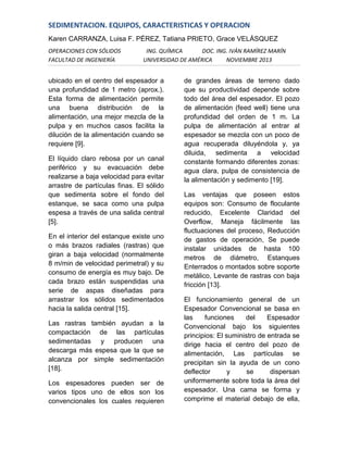 SEDIMENTACION. EQUIPOS, CARACTERISTICAS Y OPERACION
Karen CARRANZA, Luisa F. PÉREZ, Tatiana PRIETO, Grace VELÁSQUEZ
OPERACIONES CON SÓLIDOS
FACULTAD DE INGENIERÍA

ING. QUÍMICA
DOC. ING. IVÁN RAMÍREZ MARÍN
UNIVERSIDAD DE AMÉRICA
NOVIEMBRE 2013

ubicado en el centro del espesador a
una profundidad de 1 metro (aprox.).
Esta forma de alimentación permite
una buena distribución de la
alimentación, una mejor mezcla de la
pulpa y en muchos casos facilita la
dilución de la alimentación cuando se
requiere [9].
El líquido claro rebosa por un canal
periférico y su evacuación debe
realizarse a baja velocidad para evitar
arrastre de partículas finas. El sólido
que sedimenta sobre el fondo del
estanque, se saca como una pulpa
espesa a través de una salida central
[5].
En el interior del estanque existe uno
o más brazos radiales (rastras) que
giran a baja velocidad (normalmente
8 m/min de velocidad perimetral) y su
consumo de energía es muy bajo. De
cada brazo están suspendidas una
serie de aspas diseñadas para
arrastrar los sólidos sedimentados
hacia la salida central [15].
Las rastras también ayudan a la
compactación de las partículas
sedimentadas y producen una
descarga más espesa que la que se
alcanza por simple sedimentación
[18].
Los espesadores pueden ser de
varios tipos uno de ellos son los
convencionales los cuales requieren

de grandes áreas de terreno dado
que su productividad depende sobre
todo del área del espesador. El pozo
de alimentación (feed well) tiene una
profundidad del orden de 1 m. La
pulpa de alimentación al entrar al
espesador se mezcla con un poco de
agua recuperada diluyéndola y, ya
diluida, sedimenta a velocidad
constante formando diferentes zonas:
agua clara, pulpa de consistencia de
la alimentación y sedimento [19].
Las ventajas que poseen estos
equipos son: Consumo de floculante
reducido, Excelente Claridad del
Overflow, Maneja fácilmente las
fluctuaciones del proceso, Reducción
de gastos de operación, Se puede
instalar unidades de hasta 100
metros de diámetro, Estanques
Enterrados o montados sobre soporte
metálico, Levante de rastras con baja
fricción [13].
El funcionamiento general de un
Espesador Convencional se basa en
las
funciones
del
Espesador
Convencional bajo los siguientes
principios: El suministro de entrada se
dirige hacia el centro del pozo de
alimentación, Las partículas se
precipitan sin la ayuda de un cono
deflector
y
se
dispersan
uniformemente sobre toda la área del
espesador. Una cama se forma y
comprime el material debajo de ella,

 