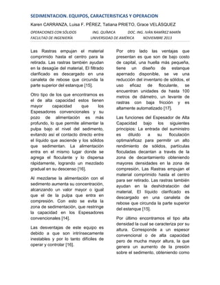 SEDIMENTACION. EQUIPOS, CARACTERISTICAS Y OPERACION
Karen CARRANZA, Luisa F. PÉREZ, Tatiana PRIETO, Grace VELÁSQUEZ
OPERACIONES CON SÓLIDOS
FACULTAD DE INGENIERÍA

ING. QUÍMICA
DOC. ING. IVÁN RAMÍREZ MARÍN
UNIVERSIDAD DE AMÉRICA
NOVIEMBRE 2013

Las Rastras empujan el material
comprimido hasta el centro para la
retirada. Las rastras también ayudan
en la desagüe del material, El filtrado
clarificado es descargado en una
canaleta de rebose que circunda la
parte superior del estanque [15].
Otro tipo de los que encontramos es
el de alta capacidad estos tienen
mayor
capacidad
que
los
Espesadores convencionales y su
pozo de alimentación es más
profundo, lo que permite alimentar la
pulpa bajo el nivel del sedimento,
evitando así el contacto directo entre
el líquido que asciende y los sólidos
que sedimentan. La alimentación
entra en el mismo lugar donde se
agrega el floculante y lo dispersa
rápidamente, logrando un mezclado
gradual en su descenso [16].
Al mezclarse la alimentación con el
sedimento aumenta su concentración,
alcanzando un valor mayor o igual
que el de la pulpa que entra en
compresión. Con esto se evita la
zona de sedimentación, que restringe
la capacidad en los Espesadores
convencionales [14].
Las desventajas de este equipo es
debido a que son intrínsecamente
inestables y por lo tanto difíciles de
operar y controlar [16].

Por otro lado las ventajas que
presentan es que son de bajo costo
de capital, una huella más pequeña,
tiene un diseño de estanque
apernado disponible, se ve una
reducción del inventario de sólidos, el
uso
eficaz de floculante,
se
encuentran unidades de hasta 100
metros de diámetro, un levante de
rastras con baja fricción y es
altamente automatizado [17].
Las funciones del Espesador de Alta
Capacidad bajo los siguientes
principios: La entrada del suministro
es
diluido
a
su
floculación
optima/eficaz para permitir un alto
rendimiento de sólidos, partículas
floculadas decantan a través de la
zona de decantamiento obteniendo
mayores densidades en la zona de
compresión, Las Rastras empujan el
material comprimido hasta el centro
para ser retirado. Las rastras también
ayudan en la deshidratación del
material, El líquido clarificado es
descargado en una canaleta de
rebose que circunda la parte superior
del estanque [15].
Por último encontramos el tipo alta
densidad la cual se caracteriza por su
altura. Corresponde a un espesor
convencional o de alta capacidad
pero de mucha mayor altura, la que
genera un aumento de la presión
sobre el sedimento, obteniendo como

 
