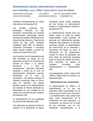 SEDIMENTACION. EQUIPOS, CARACTERISTICAS Y OPERACION
Karen CARRANZA, Luisa F. PÉREZ, Tatiana PRIETO, Grace VELÁSQUEZ
OPERACIONES CON SÓLIDOS
FACULTAD DE INGENIERÍA

ING. QUÍMICA
DOC. ING. IVÁN RAMÍREZ MARÍN
UNIVERSIDAD DE AMÉRICA
NOVIEMBRE 2013

resultado concentraciones de sólido
más altas en la descarga [19].
Las
ventajas
presentes
son:
Descargas
inferiores
de
alta
densidad- transportable con bombas
convencionales (centrífuga), Buena
Claridad del overflow, Mecanismos de
torque de alta eficiencia, Sistemas de
rastras de bajo perfil, Unidades
instaladas hasta 99m de diámetro,
Estanques Enterrados o montados
sobre soporte metálico, Levante de
rastras con baja fricción [18].
Las funciones de los Espesadores de
Alta Densidad se basan en los
siguientes principios: El suministro de
entrada se diluye a su óptima
floculación
y
/
o
nivel
de
compactación, Partículas floculadas
decantan a través de la zona de
decantamiento obteniendo mayores
densidades
en
la
zona
de
compresión, Las Rastras empujan el
material comprimido hasta el centro
para ser retirados. Las rastras
también ayudan en la deshidratación
del material, El filtrado clarificado es
descargado en una canaleta de de
rebose que circunda la parte superior
del estanque [16].
La sedimentación es muy empleada
en procesos de separación [20].
Una aplicación de especial interés se
produce en el tratamiento de aguas

residuales, donde puede realizarse
de dos formas: la sedimentación
simple y la sedimentación inducida o
decantación [17].
La Sedimentación Simple tiene por
objeto reducir la carga de sólidos
sedimentables cuyos tamaños de
partícula son relativamente grandes.
Mediante esta operación se eliminan
partículas simples, no aglomerables,
por disminución de la velocidad y
turbulencia del fluido, es decir, la
eliminación se da simplemente,
cuando la fuerza de gravedad que
obra sobre las partículas prevalece
sobre la fuerza de arrastre del fluido.
Esta operación se realiza en
unidades
conocidas
como
"desarenadores" o "clarificadores"
[19].
Los espesadores tienen costos entre
15000 y 25000 USD de acuerdo a su
fabricación [20].
Sedimentación por comprensión
La sedimentación se refiere a la
sedimentación en la que las
partículas están concentradas de tal
manera que se forma una estructura,
y la sedimentación sólo puede tener
lugar como consecuencia de la
compresión de esta estructura. La
compresión se produce por el peso
de las partículas, que se van
añadiendo constantemente a la

 