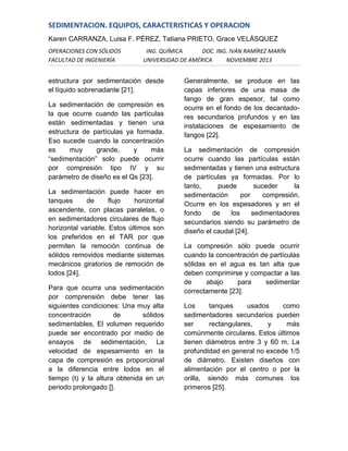 SEDIMENTACION. EQUIPOS, CARACTERISTICAS Y OPERACION
Karen CARRANZA, Luisa F. PÉREZ, Tatiana PRIETO, Grace VELÁSQUEZ
OPERACIONES CON SÓLIDOS
FACULTAD DE INGENIERÍA

ING. QUÍMICA
DOC. ING. IVÁN RAMÍREZ MARÍN
UNIVERSIDAD DE AMÉRICA
NOVIEMBRE 2013

estructura por sedimentación desde
el líquido sobrenadante [21].
La sedimentación de compresión es
la que ocurre cuando las partículas
están sedimentadas y tienen una
estructura de partículas ya formada.
Eso sucede cuando la concentración
es
muy
grande,
y
más
“sedimentación” solo puede ocurrir
por compresión tipo IV y su
parámetro de diseño es el Qs [23].
La sedimentación puede hacer en
tanques
de
flujo
horizontal
ascendente, con placas paralelas, o
en sedimentadores circulares de flujo
horizontal variable. Estos últimos son
los preferidos en el TAR por que
permiten la remoción continua de
sólidos removidos mediante sistemas
mecánicos giratorios de remoción de
lodos [24].
Para que ocurra una sedimentación
por comprensión debe tener las
siguientes condiciones: Una muy alta
concentración
de
sólidos
sedimentables, El volumen requerido
puede ser encontrado por medio de
ensayos de sedimentación, La
velocidad de espesamiento en la
capa de compresión es proporcional
a la diferencia entre lodos en el
tiempo (t) y la altura obtenida en un
periodo prolongado [].

Generalmente, se produce en las
capas inferiores de una masa de
fango de gran espesor, tal como
ocurre en el fondo de los decantadores secundarios profundos y en las
instalaciones de espesamiento de
fangos [22].
La sedimentación de compresión
ocurre cuando las partículas están
sedimentadas y tienen una estructura
de partículas ya formadas. Por lo
tanto,
puede
suceder
la
sedimentación
por
compresión.
Ocurre en los espesadores y en el
fondo
de
los
sedimentadores
secundarios siendo su parámetro de
diseño el caudal [24].
La compresión sólo puede ocurrir
cuando la concentración de partículas
sólidas en el agua es tan alta que
deben comprimirse y compactar a las
de
abajo
para
sedimentar
correctamente [23].
Los
tanques
usados
como
sedimentadores secundarios pueden
ser
rectangulares,
y
más
comúnmente circulares. Estos últimos
tienen diámetros entre 3 y 60 m. La
profundidad en general no excede 1/5
de diámetro. Existen diseños con
alimentación por el centro o por la
orilla, siendo más comunes los
primeros [25].

 