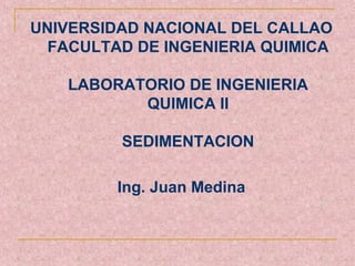 UNIVERSIDAD NACIONAL DEL CALLAO
  FACULTAD DE INGENIERIA QUIMICA

   LABORATORIO DE INGENIERIA
          QUIMICA II

         SEDIMENTACION

         Ing. Juan Medina
 