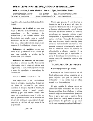 OPERACIONES UNITARIAS“EQUIPOS EN SEDIMENTACION”
Iván A. Salazar, Laura Portela, Lina M. López, Sebastián Cadena
OPERACIONES CON SÓLIDOS
FACULTAD DE INGENIERÍA

ING. QUÍMICA
DOC. ING. IVÁN RAMÍREZ MARÍN
UNIVERSIDAD DE AMÉRICA
NOVIEMBRE 2013

magnético y los medidores de flujo de efecto
doppler.
Indicadores de densidad: se usan para
medir la densidad o el contenido de sólidos
suspendidos
en
las
corrientes
de
alimentación y de efluente inferior. Los
dispositivos más usados para el control
automático son los de radiaciones gamma,
pero los de ultrasonido son más efectivos en
un rango de densidades de lodo más bajo.
Indicadores de turbidez: operan con
haces de luz y detectores de luz visible. Se
usan para controlar la turbidez de la
alimentación y del efluente.
Detectores de cantidad de corriente:
con ellos se obtienen medidas fuertemente
relacionadas con el potencial zeta de una
suspensión y se usan para la optimización de
la dosis de coagulante en operaciones de
clarificación.
APLICACIONES INDUSTRIALES
Los espesadores y los clarificadores
tienen la aplicación industrial de desagüe en
las áreas de decantación que tienen
industrias de proceso, incluida la minería, la
construcción, pulpa y papel, energía,
petróleo y gas, son además usados para
tratar los contaminantes para el retiro en
agua y aguas residuales. En la industria del
azúcar son utilizados para procesar el jugo
mezclado y clarificar el jugo antes de la
evaporación.
COSTOS

Como regla general, el coste total de la
instalación es 3 a 4 veces el coste del
mecanismo de arrastre, más el de los pasillos
y el puente o jaula de estribo central, rieles y
lavadores de efluente superior. El coste de
energía para un espesador continuo es casi
insignificante, el bajo consumo de energía es
debido a las bajas velocidades de rotación; y
esta baja velocidad implica también bajos
costes de mantenimiento. La mano de obra
es poca, ya que no necesita mucha atención
tras la operación inicial de balance de
alimentación y efluente superior. Si se
requieren reactivos para la floculación, el
coste de éstos hace frecuentemente que los
demás costes de operación resulten muy
pequeños.
SEDIMENTACIÓN CENTRIFUGA
Ciclones (separación gas-solido)
Consiste en un cilindro vertical con un
fondo cónico, una entrada tangencial en la
parte superior que por lo general es
rectangular y una salida para el sólido
situada en el fondo del cono.
El aire cargado de solidos recorre un
camino en espiral hacia abajo del ciclón. La
fuerza centrífuga desarrollada en el vórtice
tiende a desplazar radialmente las partículas
hacia la pared para que se deslicen hacia
abajo dentro del cono y poder recogerlas, y
posteriormente las partículas de gas salen
por la parte superior ilustrado en la Figura 2.

 