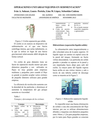 OPERACIONES UNITARIAS“EQUIPOS EN SEDIMENTACION”
Iván A. Salazar, Laura Portela, Lina M. López, Sebastián Cadena
OPERACIONES CON SÓLIDOS
FACULTAD DE INGENIERÍA

ING. QUÍMICA
DOC. ING. IVÁN RAMÍREZ MARÍN
UNIVERSIDAD DE AMÉRICA
NOVIEMBRE 2013



Figura 2. Ciclón separación gas sólido.
El ciclón es en esencia un dispositivo de
sedimentación en el que una fuerza
centrífuga intensa, que actúa radialmente, es
la que se utiliza en lugar de una fuerza
gravitacional relativamente débil dirigida de
forma vertical.
Un ciclón de gran diámetro tiene un
factor de separación mucho menor que para
diámetros pequeños y son utilizados en
flujos no muy grandes para empresas
medianas y pequeñas; pero cuando el flujo
es grande se pueden acoplar varios ciclones
de pequeño diámetro utilizaos para grande
empresa.

mantenimiento
y
bajos costos de
operación.
Caída de presión
relativamente baja,
comparada con la
cantidad
de
partículas
removidas.



particulas menores
de 10 µm.
No se puede manejar
materiales pegajosos
o aglomerados.

Hidrociclones (separación liquido-solido)
La alimentación entra tangencialmente a
alta velocidad cerca de la parte superior. El
líquido sigue un camino en espiral cerca de
la pared del tanque, formando un fuerte
vórtice descendente. Las partículas de solido
grandes o pesadas se separan en la pared y
son impulsadas hacia abajo para salir del
ciclón. La mayor parte del líquido regresa
hacia arriba en una vórtice interno y sale a
través de una tubería central de descarga
como se muestra en la Figura 3.

La eficiencia de recolección aumenta con
la densidad de las partículas y disminuye al
aumentar la temperatura del gas porque
aumenta su viscosidad.
Tabla 1
Ventajas y desventajas de los ciclones




Ventajas
Bajos costos de
capital
Falta
de
partes
móviles, por lo
tanto,
pocos
requerimientos de



Desventajas
Eficiencias
de
recolección
de
partículas
suspendidas totales
relativamente bajas,
particularmente para

Figura 3. Hidrociclón separación liquido
sólido.
Es imposible tener una buena eliminación
de solidos a una alta concentración del flujo
interior, por eso se utilizan alimentaciones
diluidas y maquinas con diámetros pequeños
entre 10mm y 1,2m para pequeñas empresas,
por lo tanto para flujos grandes se conectan

 