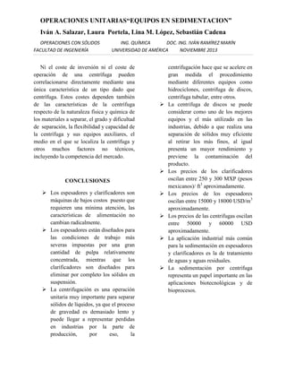 OPERACIONES UNITARIAS“EQUIPOS EN SEDIMENTACION”
Iván A. Salazar, Laura Portela, Lina M. López, Sebastián Cadena
OPERACIONES CON SÓLIDOS
FACULTAD DE INGENIERÍA

ING. QUÍMICA
DOC. ING. IVÁN RAMÍREZ MARÍN
UNIVERSIDAD DE AMÉRICA
NOVIEMBRE 2013

Ni el coste de inversión ni el coste de
operación de una centrífuga pueden
correlacionarse directamente mediante una
única característica de un tipo dado que
centrífuga. Estos costes dependen también
de las características de la centrífuga
respecto de la naturaleza física y química de
los materiales a separar, el grado y dificultad
de separación, la flexibilidad y capacidad de
la centrífuga y sus equipos auxiliares, el
medio en el que se localiza la centrífuga y
otros muchos factores no técnicos,
incluyendo la competencia del mercado.




CONCLUSIONES
 Los espesadores y clarificadores son
máquinas de bajos costos puesto que
requieren una mínima atención, las
características de alimentación no
cambian radicalmente.
 Los espesadores están diseñados para
las condiciones de trabajo más
severas impuestas por una gran
cantidad de pulpa relativamente
concentrada, mientras que los
clarificadores son diseñados para
eliminar por completo los sólidos en
suspensión.
 La centrifugación es una operación
unitaria muy importante para separar
sólidos de líquidos, ya que el proceso
de gravedad es demasiado lento y
puede llegar a representar perdidas
en industrias por la parte de
producción,
por
eso,
la









centrifugación hace que se acelere en
gran medida el procedimiento
mediante diferentes equipos como
hidrociclones, centrifuga de discos,
centrifuga tubular, entre otros.
La centrifuga de discos se puede
considerar como uno de los mejores
equipos y el más utilizado en las
industrias, debido a que realiza una
separación de sólidos muy eficiente
al retirar los más finos, al igual
presenta un mayor rendimiento y
previene la contaminación del
producto.
Los precios de los clarificadores
oscilan entre 250 y 300 MXP (pesos
mexicanos)/ ft3 aproximadamente.
Los precios de los espesadores
oscilan entre 15000 y 18000 USD/m3
aproximadamente.
Los precios de las centrifugas oscilan
entre 50000 y 60000 USD
aproximadamente.
La aplicación industrial más común
para la sedimentación en espesadores
y clarificadores es la de tratamiento
de aguas y aguas residuales.
La sedimentación por centrífuga
representa un papel importante en las
aplicaciones biotecnológicas y de
bioprocesos.

 