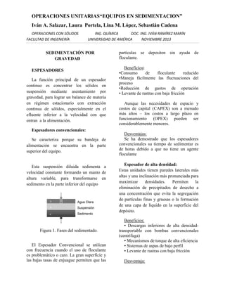 OPERACIONES UNITARIAS“EQUIPOS EN SEDIMENTACION”
Iván A. Salazar, Laura Portela, Lina M. López, Sebastián Cadena
OPERACIONES CON SÓLIDOS
FACULTAD DE INGENIERÍA

ING. QUÍMICA
DOC. ING. IVÁN RAMÍREZ MARÍN
UNIVERSIDAD DE AMÉRICA
NOVIEMBRE 2013

SEDIMENTACIÓN POR
GRAVEDAD
ESPESADORES
La función principal de un espesador
continuo es concentrar los sólidos en
suspensión mediante asentamiento por
gravedad, para lograr un balance de materia
en régimen estacionario con extracción
continua de sólidos, especialmente en el
efluente inferior a la velocidad con que
entran a la alimentación.
Espesadores convencionales:
Se caracteriza porque su bandeja de
alimentación se encuentra en la parte
superior del equipo.

Esta suspensión diluida sedimenta a
velocidad constante formando un manto de
altura variable, para transformarse en
sedimento en la parte inferior del equipo

Figura 1. Fases del sedimentado.
El Espesador Convencional se utilizan
con frecuencia cuando el uso de floculante
es problemático o caro. La gran superficie y
las bajas tasas de enjuague permiten que las

partículas se depositen sin ayuda de
floculante.
Beneficios:
•Consumo
de
floculante
reducido
•Maneja fácilmente las fluctuaciones del
proceso
•Reducción de gastos de operación
• Levante de rastras con baja fricción
Aunque las necesidades de espacio y
costos de capital (CAPEX) son a menudo
más altos – los costos a largo plazo en
funcionamiento (OPEX) pueden ser
considerablemente menores.
Desventajas:
Se ha demostrado que los espesadores
convencionales su tiempo de sedimentar es
de horas debido a que no tiene un agente
floculante
Espesador de alta densidad:
Estas unidades tienen paredes laterales más
altas y una inclinación más pronunciada para
maximizar
densidades.
Permiten
la
eliminación de precipitados de desecho a
una concentración que evita la segregación
de partículas finas y gruesas o la formación
de una capa de líquido en la superficie del
depósito.
Beneficios:
• Descargas inferiores de alta densidadtransportable con bombas convencionales
(centrífuga)
• Mecanismos de torque de alta eficiencia
• Sistemas de aspas de bajo perfil
• Levante de rastras con baja fricción
Desventaja:

 