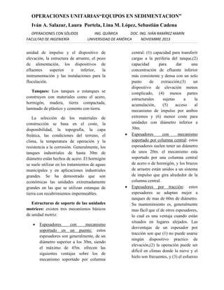 OPERACIONES UNITARIAS“EQUIPOS EN SEDIMENTACION”
Iván A. Salazar, Laura Portela, Lina M. López, Sebastián Cadena
OPERACIONES CON SÓLIDOS
FACULTAD DE INGENIERÍA

ING. QUÍMICA
DOC. ING. IVÁN RAMÍREZ MARÍN
UNIVERSIDAD DE AMÉRICA
NOVIEMBRE 2013

unidad de impulso y el dispositivo de
elevación, la estructura de arrastre, el pozo
de alimentación, los dispositivos de
efluentes
superior
e
inferior,
la
instrumentación y las instalaciones para la
floculación.
Tanques: Los tanques o estanques se
construyen con materiales como el acero,
hormigón, madera, tierra compactada,
laminado de plástico y cemento con tierra.
La selección de los materiales de
construcción se basa en el coste, la
disponibilidad, la topografía, la capa
freática, las condiciones del terreno, el
clima, la temperatura de operación y la
resistencia a la corrosión. Generalmente, los
tanques industriales de hasta 30m de
diámetro están hechos de acero. El hormigón
se suele utilizar en los tratamientos de aguas
municipales y en aplicaciones industriales
grandes. Se ha demostrado que son
económicas las unidades extremadamente
grandes en las que se utilizan estanque de
tierra con recubrimientos impermeables.
Estructuras de soporte de las unidades
motrices: existen tres mecanismos básicos
de unidad motriz:


Espesadores
con
mecanismo
soportado en un puente: estos
espesadores son generalmente, de un
diámetro superior a los 30m, siendo
el máximo de 45m. ofrecen las
siguientes ventajas sobre los de
mecanismo soportado por columna





central: (1) capacidad para transferir
cargas a la periferia del tanque,(2)
capacidad
para
dar
una
concentración de efluente inferior
más consistente y densa con un solo
punto
de
extracción,(3)
un
dispositivo de elevación menos
complicado, (4) menos partes
estructurales
sujetas
a
la
acumulación,
(5)
acceso
al
mecanismo de impulso por ambos
extremos y (6) menor coste para
unidades con diámetro inferior a
30m.
Espesadores
con
mecanismo
soportado por columna central: estos
espesadores suelen tener un diámetro
de unos 20m. el mecanismo esta
soportado por una columna central
de acero o de hormigón, y los brazos
de arrastre están unidos a un sistema
de impulso que gira alrededor de la
columna central.
Espesadores por tracción: estos
espesadores se adaptan mejor a
tanques de mas de 60m de diámetro.
Su mantenimiento es, generalmente
mas fácil que el de otros espesadores,
lo cual es una ventaja cuando están
situados en lugares alejados. Las
desventajas de un espesador por
tracción son que (1) no puede usarse
ningún dispositivo practico de
elevación,(2) la operación puede ser
difícil en climas donde la nieve y el
hielo son frecuentes, y (3) el esfuerzo

 