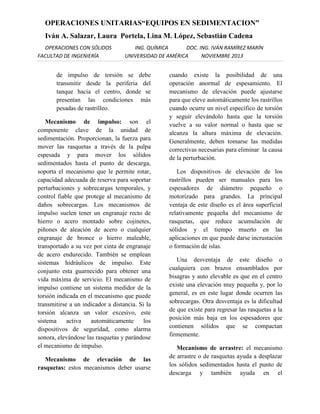 OPERACIONES UNITARIAS“EQUIPOS EN SEDIMENTACION”
Iván A. Salazar, Laura Portela, Lina M. López, Sebastián Cadena
OPERACIONES CON SÓLIDOS
FACULTAD DE INGENIERÍA

ING. QUÍMICA
DOC. ING. IVÁN RAMÍREZ MARÍN
UNIVERSIDAD DE AMÉRICA
NOVIEMBRE 2013

de impulso de torsión se debe
transmitir desde la periferia del
tanque hacia el centro, donde se
presentan las condiciones más
pesadas de rastrilleo.
Mecanismo de impulso: son el
componente clave de la unidad de
sedimentación. Proporcionan, la fuerza para
mover las rasquetas a través de la pulpa
espesada y para mover los sólidos
sedimentados hasta el punto de descarga,
soporta el mecanismo que le permite rotar,
capacidad adecuada de reserva para soportar
perturbaciones y sobrecargas temporales, y
control fiable que protege al mecanismo de
daños sobrecargas. Los mecanismos de
impulso suelen tener un engranaje recto de
hierro o acero montado sobre cojinetes,
piñones de aleación de acero o cualquier
engranaje de bronce o hierro maleable,
transportado a su vez por cinta de engranaje
de acero endurecido. También se emplean
sistemas hidráulicos de impulso. Este
conjunto esta guarnecido para obtener una
vida máxima de servicio. El mecanismo de
impulso contiene un sistema medidor de la
torsión indicada en el mecanismo que puede
transmitirse a un indicador a distancia. Si la
torsión alcanza un valor excesivo, este
sistema
activa
automáticamente
los
dispositivos de seguridad, como alarma
sonora, elevándose las rasquetas y parándose
el mecanismo de impulso.
Mecanismo de elevación de las
rasquetas: estos mecanismos deber usarse

cuando existe la posibilidad de una
operación anormal de espesamiento. El
mecanismo de elevación puede ajustarse
para que eleve automáticamente los rastrillos
cuando ocurre un nivel específico de torsión
y seguir elevándolo hasta que la torsión
vuelve a su valor normal o hasta que se
alcanza la altura máxima de elevación.
Generalmente, deben tomarse las medidas
correctivas necesarias para eliminar la causa
de la perturbación.
Los dispositivos de elevación de los
rastrillos pueden ser manuales para los
espesadores de diámetro pequeño o
motorizado para grandes. La principal
ventaja de este diseño es el área superficial
relativamente pequeña del mecanismo de
rasquetas, que reduce acumulación de
sólidos y el tiempo muerto en las
aplicaciones en que puede darse incrustación
o formación de islas.
Una desventaja de este diseño o
cualquiera con brazos ensamblados por
bisagras y auto elevable es que en el centro
existe una elevación muy pequeña y, por lo
general, es en este lugar donde ocurren las
sobrecargas. Otra desventaja es la dificultad
de que existe para regresar las rasquetas a la
posición más baja en los espesadores que
contienen sólidos que se compactan
firmemente.
Mecanismo de arrastre: el mecanismo
de arrastre o de rasquetas ayuda a desplazar
los sólidos sedimentados hasta el punto de
descarga y también ayuda en el

 