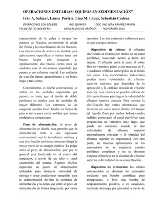 OPERACIONES UNITARIAS“EQUIPOS EN SEDIMENTACION”
Iván A. Salazar, Laura Portela, Lina M. López, Sebastián Cadena
OPERACIONES CON SÓLIDOS
FACULTAD DE INGENIERÍA

ING. QUÍMICA
DOC. ING. IVÁN RAMÍREZ MARÍN
UNIVERSIDAD DE AMÉRICA
NOVIEMBRE 2013

espesamiento de la pulpa a romper los
puentes de floculos, permitiendo la salida
del fluido y la consolidación de los floculos.
Los mecanismos de arrastre se diseñan para
aplicaciones específicas y suelen tener dos
brazos
largos
con
rasquetas
y,
optativamente, dos brazos cortos para las
unidades con el mecanismo soportado por
puente o por columna central. Las unidades
de tracción tienen generalmente a un brazo
largo y tres cortos.
Generalmente, el diseño convencional se
utiliza en las unidades soportadas por
puente, en tanto que el diseño de doble
pendiente se emplea para las unidades de
mayor diámetro. Los extremos de las
rasquetas pueden tener fondos en forma de
pico o sierra para cortar sólidos que tienen
tendencia a compactarse.
Pozo de alimentación: el pozo de
alimentación se diseña para permitir que la
alimentación entre a una espesador
convencional con la turbulencia mínima y
una distribución uniforme, mientras disipa la
mayor parte de su energía cinética. La pulpa
entra al pozo de alimentación, que por lo
general está localizado en el centro del
espesador, a través de un tubo o canal
suspendido del puente. Algunos diseños
especiales de pozos de alimentación
utilizados para disiparla velocidad de
entrada y crear condiciones tranquilas para
la sedimentación dividen la corriente de
alimentación y la dejan que entre al pozo de
alimentación de forma tangencial, por lados

opuestos. Las dos corrientes colisionan para
disipar energía cinética.
Dispositivo de rebose: el efluente
clarificado se elimina por medio de un canal
periférico, localizado dentro o fuera del
tanque. El efluente entra al canal al sobre
fluir un vertedero plano o con muescas en V,
o mediante orificios sumergidos en el fondo
del canal. Los clarificadores industriales
pueden tener velocidades de efluente
superior mayores, que dependen de la
aplicación y la claridad deseada de efluente
superior. Los canales se pueden colocar de
diferentes formas para lograr la velocidad de
efluente superior deseada. Para mejorar la
clarificación hay varias alternativas, que
incluyen un canal anular dentro del tanque
(el líquido fluye por ambos lados) canales
radiales conectados al canal periférico (que
proporciona un vertedero muy largo, que
puede ser necesario cuando se dan
velocidades
de
efluente
superior
anormalmente elevadas y la claridad del
efluente superior es importante). Por otra
parte, en muchas aplicaciones de los
espesadores no se requieren canales
periférico completos y no se obtienen
ninguna diferencia en la claridad de efluente
superior o del inferior en su concentración.
Dispositivo de extracción: los sólidos
concentrados se eliminan del espesador
mediante una bomba centrifuga para
precipitados, o bien una bomba de
desplazamiento positivo, o en ocasiones,
mediante descarga por gravedad a través de

 