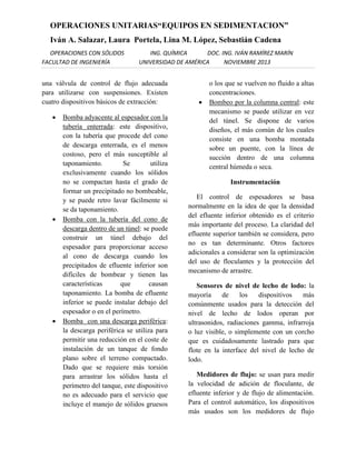 OPERACIONES UNITARIAS“EQUIPOS EN SEDIMENTACION”
Iván A. Salazar, Laura Portela, Lina M. López, Sebastián Cadena
OPERACIONES CON SÓLIDOS
FACULTAD DE INGENIERÍA

ING. QUÍMICA
DOC. ING. IVÁN RAMÍREZ MARÍN
UNIVERSIDAD DE AMÉRICA
NOVIEMBRE 2013

una válvula de control de flujo adecuada
para utilizarse con suspensiones. Existen
cuatro dispositivos básicos de extracción:






Bomba adyacente al espesador con la
tubería enterrada: este dispositivo,
con la tubería que procede del cono
de descarga enterrada, es el menos
costoso, pero el más susceptible al
taponamiento.
Se
utiliza
exclusivamente cuando los sólidos
no se compactan hasta el grado de
formar un precipitado no bombeable,
y se puede retro lavar fácilmente si
se da taponamiento.
Bomba con la tubería del cono de
descarga dentro de un túnel: se puede
construir un túnel debajo del
espesador para proporcionar acceso
al cono de descarga cuando los
precipitados de efluente inferior son
difíciles de bombear y tienen las
características
que
causan
taponamiento. La bomba de efluente
inferior se puede instalar debajo del
espesador o en el perímetro.
Bomba con una descarga periférica:
la descarga periférica se utiliza para
permitir una reducción en el coste de
instalación de un tanque de fondo
plano sobre el terreno compactado.
Dado que se requiere más torsión
para arrastrar los sólidos hasta el
perímetro del tanque, este dispositivo
no es adecuado para el servicio que
incluye el manejo de sólidos gruesos



o los que se vuelven no fluido a altas
concentraciones.
Bombeo por la columna central: este
mecanismo se puede utilizar en vez
del túnel. Se dispone de varios
diseños, el más común de los cuales
consiste en una bomba montada
sobre un puente, con la línea de
succión dentro de una columna
central húmeda o seca.
Instrumentación

El control de espesadores se basa
normalmente en la idea de que la densidad
del efluente inferior obtenido es el criterio
más importante del proceso. La claridad del
efluente superior también se considera, pero
no es tan determinante. Otros factores
adicionales a considerar son la optimización
del uso de floculantes y la protección del
mecanismo de arrastre.
Sensores de nivel de lecho de lodo: la
mayoría
de
los
dispositivos
más
comúnmente usados para la detección del
nivel de lecho de lodos operan por
ultrasonidos, radiaciones gamma, infrarroja
o luz visible, o simplemente con un corcho
que es cuidadosamente lastrado para que
flote en la interface del nivel de lecho de
lodo.
Medidores de flujo: se usan para medir
la velocidad de adición de floculante, de
efluente inferior y de flujo de alimentación.
Para el control automático, los dispositivos
más usados son los medidores de flujo

 