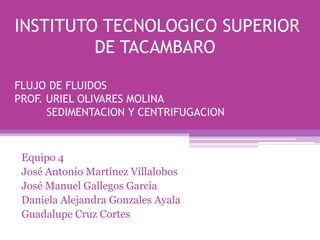 INSTITUTO TECNOLOGICO SUPERIOR
DE TACAMBARO
FLUJO DE FLUIDOS
PROF. URIEL OLIVARES MOLINA
SEDIMENTACION Y CENTRIFUGACION
Equipo 4
José Antonio Martínez Villalobos
José Manuel Gallegos García
Daniela Alejandra Gonzales Ayala
Guadalupe Cruz Cortes
 