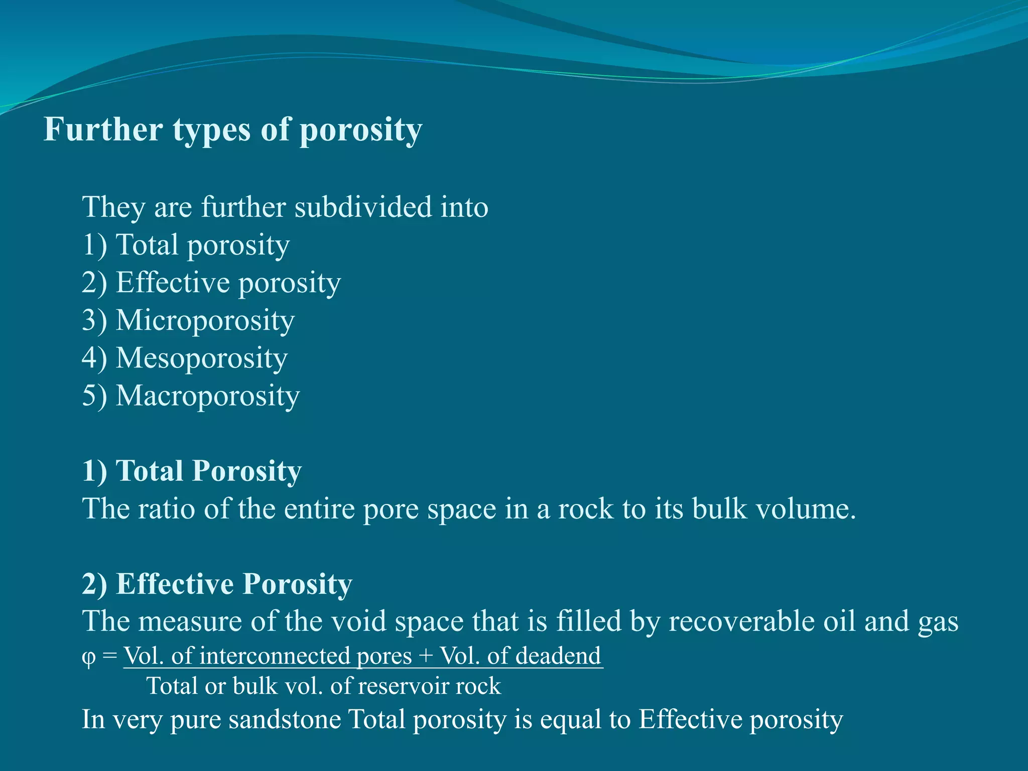 Further types of porosity
They are further subdivided into
1) Total porosity
2) Effective porosity
3) Microporosity
4) Mesoporosity
5) Macroporosity
1) Total Porosity
The ratio of the entire pore space in a rock to its bulk volume.
2) Effective Porosity
The measure of the void space that is filled by recoverable oil and gas
φ = Vol. of interconnected pores + Vol. of deadend
Total or bulk vol. of reservoir rock
In very pure sandstone Total porosity is equal to Effective porosity
 