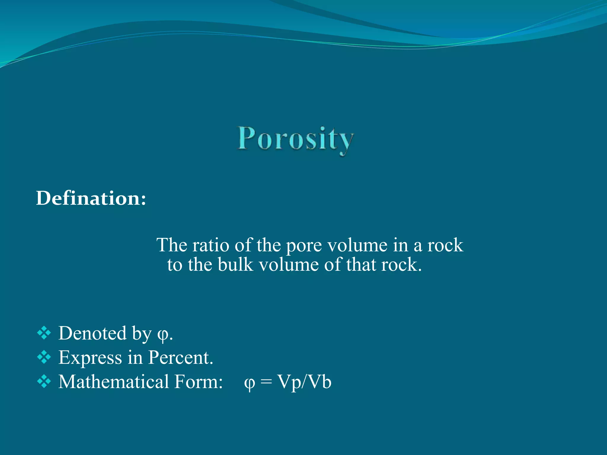 Defination:
The ratio of the pore volume in a rock
to the bulk volume of that rock.
 Denoted by φ.
 Express in Percent.
 Mathematical Form: φ = Vp/Vb
 