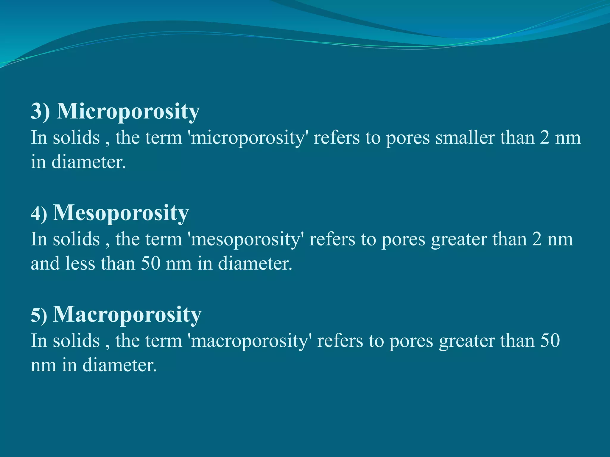 3) Microporosity
In solids , the term 'microporosity' refers to pores smaller than 2 nm
in diameter.
4) Mesoporosity
In solids , the term 'mesoporosity' refers to pores greater than 2 nm
and less than 50 nm in diameter.
5) Macroporosity
In solids , the term 'macroporosity' refers to pores greater than 50
nm in diameter.
 