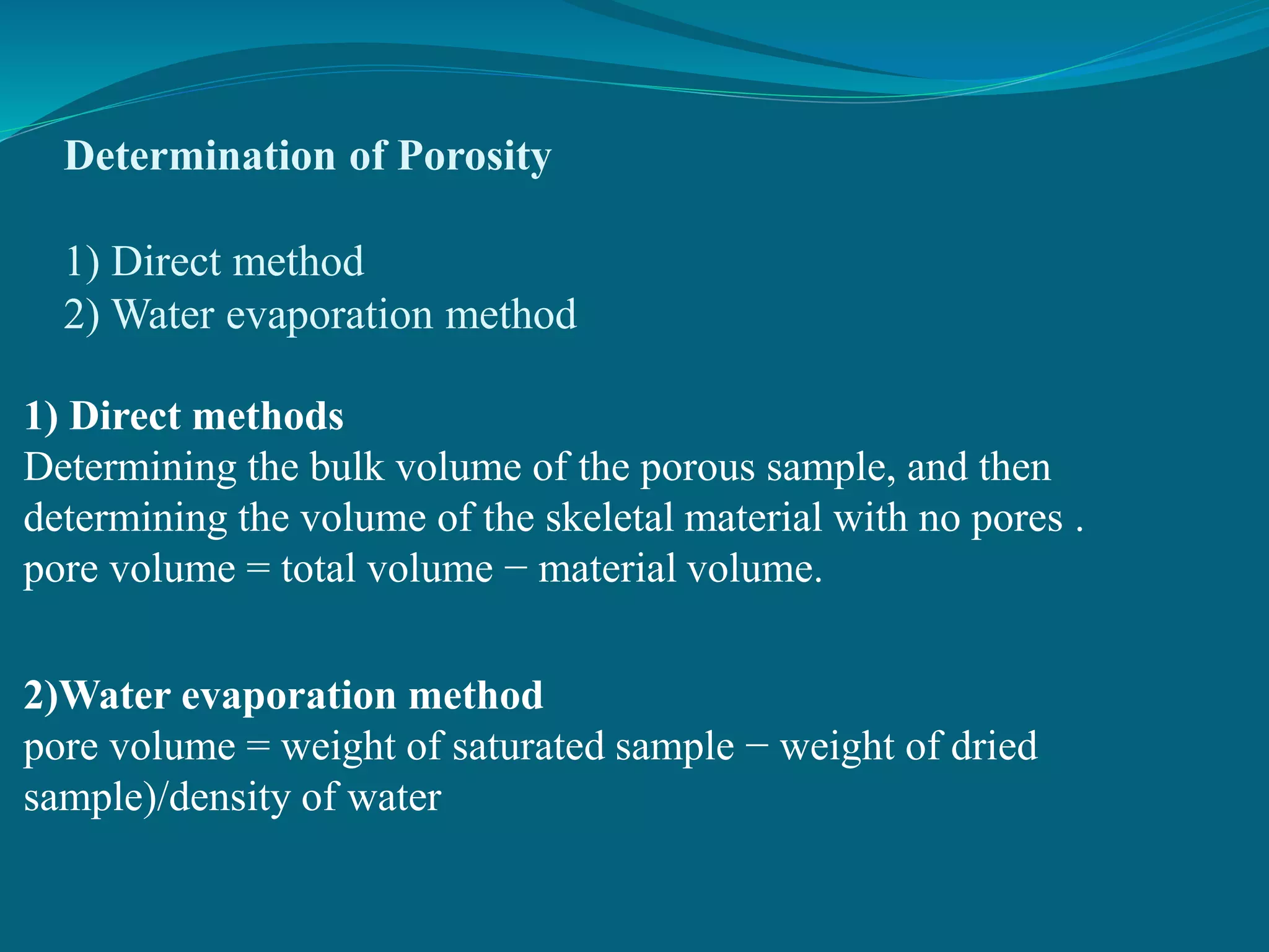 Determination of Porosity
1) Direct method
2) Water evaporation method
1) Direct methods
Determining the bulk volume of the porous sample, and then
determining the volume of the skeletal material with no pores .
pore volume = total volume − material volume.
2)Water evaporation method
pore volume = weight of saturated sample − weight of dried
sample)/density of water
 