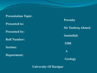 Presentation Topic:
Porosity
Presented to:
Sir Toufeeq Ahmed
Presented by:
Samiullah
Roll Number:
5208
Section:
A
Department:
Geology
University Of Haripur
 
