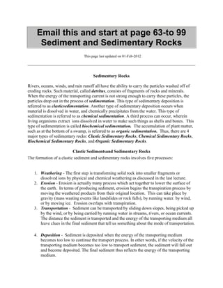 Email this and start at page 63-to 99
Sediment and Sedimentary Rocks
This page last updated on 01-Feb-2012
Sedimentary Rocks
Rivers, oceans, winds, and rain runoff all have the ability to carry the particles washed off of
eroding rocks. Such material, called detritus, consists of fragments of rocks and minerals.
When the energy of the transporting current is not strong enough to carry these particles, the
particles drop out in the process of sedimentation. This type of sedimentary deposition is
referred to as clasticsedimentation. Another type of sedimentary deposition occurs when
material is dissolved in water, and chemically precipitates from the water. This type of
sedimentation is referred to as chemical sedimentation. A third process can occur, wherein
living organisms extract ions dissolved in water to make such things as shells and bones. This
type of sedimentation is called biochemical sedimentation. The accumulation of plant matter,
such as at the bottom of a swamp, is referred to as organic sedimentation. Thus, there are 4
major types of sedimentary rocks: Clastic Sedimentary Rocks, Chemical Sedimentary Rocks,
Biochemical Sedimentary Rocks, and Organic Sedimentary Rocks.
Clastic Sedimentsand Sedimentary Rocks
The formation of a clastic sediment and sedimentary rocks involves five processes:
1. Weathering - The first step is transforming solid rock into smaller fragments or
dissolved ions by physical and chemical weathering as discussed in the last lecture.
2. Erosion - Erosion is actually many process which act together to lower the surface of
the earth. In terms of producing sediment, erosion begins the transpiration process by
moving the weathered products from their original location. This can take place by
gravity (mass wasting events like landslides or rock falls), by running water. by wind,
or by moving ice. Erosion overlaps with transpiration.
3. Transportation - Sediment can be transported by sliding down slopes, being picked up
by the wind, or by being carried by running water in streams, rivers, or ocean currents.
The distance the sediment is transported and the energy of the transporting medium all
leave clues in the final sediment that tell us something about the mode of transportation.
4. Deposition - Sediment is deposited when the energy of the transporting medium
becomes too low to continue the transport process. In other words, if the velocity of the
transporting medium becomes too low to transport sediment, the sediment will fall out
and become deposited. The final sediment thus reflects the energy of the transporting
medium.
 
