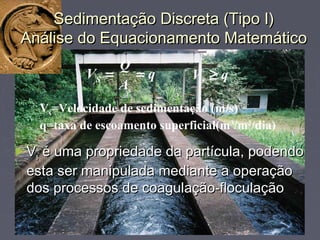 Sedimentação Discreta (Tipo I)Sedimentação Discreta (Tipo I)
Análise do Equacionamento MatemáticoAnálise do Equacionamento Matemático
q
A
Q
V
s
S == qVs ≥
Vs=Velocidade de sedimentação (m/s)
q=taxa de escoamento superficial(m3
/m2
/dia)
►VVss é uma propriedade da partícula, podendoé uma propriedade da partícula, podendo
esta ser manipulada mediante a operaçãoesta ser manipulada mediante a operação
dos processos de coagulação-floculaçãodos processos de coagulação-floculação
 