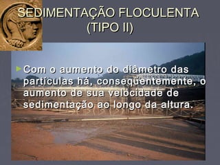 SEDIMENTAÇÃO FLOCULENTASEDIMENTAÇÃO FLOCULENTA
(TIPO II)(TIPO II)
►Com o aumento do diâmetro dasCom o aumento do diâmetro das
partículas há, conseqüentemente, opartículas há, conseqüentemente, o
aumento de sua velocidade deaumento de sua velocidade de
sedimentação ao longo da altura.sedimentação ao longo da altura.
 