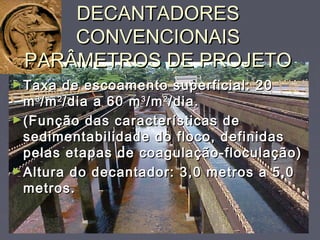 DECANTADORESDECANTADORES
CONVENCIONAISCONVENCIONAIS
PARÂMETROS DE PROJETOPARÂMETROS DE PROJETO
►Taxa de escoamento superficial: 20Taxa de escoamento superficial: 20
mm33
/m/m22
/dia a 60 m/dia a 60 m33
/m/m22
/dia./dia.
►(Função das características de(Função das características de
sedimentabilidade do floco, definidassedimentabilidade do floco, definidas
pelas etapas de coagulação-floculação)pelas etapas de coagulação-floculação)
►Altura do decantador: 3,0 metros a 5,0Altura do decantador: 3,0 metros a 5,0
metros.metros.
 