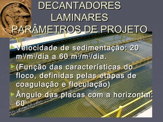 DECANTADORESDECANTADORES
LAMINARESLAMINARES
PARÂMETROS DE PROJETOPARÂMETROS DE PROJETO
►Velocidade de sedimentação: 20Velocidade de sedimentação: 20
mm33
/m/m22
/dia a 60 m/dia a 60 m33
/m/m22
/dia./dia.
►(Função das características do(Função das características do
floco, definidas pelas etapas defloco, definidas pelas etapas de
coagulação e floculação)coagulação e floculação)
►Ângulo das placas com a horizontal:Ângulo das placas com a horizontal:
6060oo
 