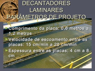 DECANTADORESDECANTADORES
LAMINARESLAMINARES
PARÂMETROS DE PROJETOPARÂMETROS DE PROJETO
►Comprimento da placa: 0,6 metros aComprimento da placa: 0,6 metros a
1,2 metros1,2 metros
►Velocidade de escoamento entre asVelocidade de escoamento entre as
placas: 15 cm/min a 20 cm/minplacas: 15 cm/min a 20 cm/min
►Espessura entre as placas: 4 cm a 8Espessura entre as placas: 4 cm a 8
cmcm
 