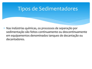  Nas indústrias químicas, os processos de separação por
sedimentação são feitos continuamente ou descontinuamente
em equipamentos denominados tanques de decantação ou
decantadores.
Tipos de Sedimentadores
 